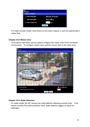 Page 26 25 
 
For video encoder model, since there are two alarm outputs, a user can specify alarm output time.  
Chapter 3-8-3 Motion Area Once above information get set, please configure the motion area of the monitored environment.    To configure motion area, perform mouse click on the video area. 
 
 
Chapter 3-8-4 Audio Detection For audio model, the AiP camera has audio detector detecting acoustic level.    If the volume exceeds the audio sensitivity value, audio detector triggers an alarm for...