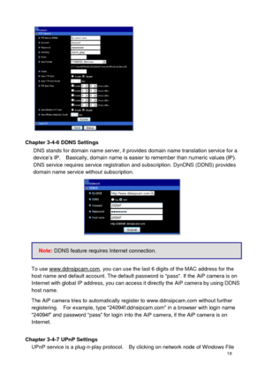 Page 19 18 
 
Chapter 3-4-6 DDNS Settings DNS stands for domain name server, it provides domain name translation service for a device’s IP.    Basically, domain name is easier to remember than numeric values (IP).   DNS service requires service registration and subscription. DynDNS (DDNS) provides domain name service without subscription.  
 
 
 
To use www.ddnsipcam.com, you can use the last 6 digits of the MAC address for the host name and default account. The default password is pass. If the AiP camera is on...