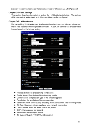 Page 20 19 
Explorer, you can find cameras that are discovered by Windows via UPnP protocol. 
Chapter 3-5 Video Settings This section describes the details in setting the H.264 video’s attributes.    The settings of bit rate control, video input, and video resolution can be configured. 
Chapter 3-5-1 Video General For transmitting H.264 video over low bandwidth network such as Internet, please set the bit rate close to network upload bandwidth.    H.264 AiP camera can encode video frames based on the bit rate...