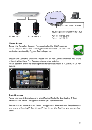 Page 29 28 
 
 
 
 
 
 
iPhone Access To use Live Cams Pro (Eggman Technologies Inc.) for AI AiP cameras.  Please use your iPhone and select AppStore for download Live Cams Pro application developed by Eggman Technologies Inc.    Execute Live Cams Pro application. Please click on “Add Camera” button on your phone while using Live Cams Pro. Task bar gets prompted as below:  Please selection one of the following drivers for cameras: Profile 1: H.264 HD or D1 AiP camera. 
 
 
 
 
 
  
Android Access Please use...