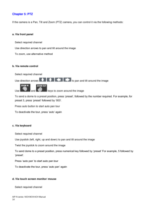 Page 15AiP
-N series  16CH/9 CH/4 CH Manual                                                                                                                                                                                               
14  
Chapter 5: PTZ
 
 
If the camera is a Pan, Tilt and Zoom (PTZ) camera, you can control it via the following methods: 
 
 
a. Via front panel  
 
Select required channel 
Use direction arrows to pan and tilt around the image 
To zoom, use alternative method 
 
 
b. Via remote...
