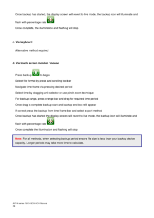 Page 25AiP
-N series  16CH/9 CH/4 CH Manual                                                                                                                                                                                               
24  Once backup has started, the display screen will revert to live mode, the backup icon will illuminate and 
flash with percentage rate   
Once complete, the illumination and flashing will stop 
 
 
c. Via keyboard 
  Alternative method required 
 
 
d. Via touch screen monitor...