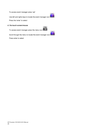 Page 27AiP
-N series  16CH/9 CH/4 CH Manual                                                                                                                                                                                               
26  
 
To access event manager press ‘set’   
Use left and rights keys to locate the event manager icon   
Press the ‘enter’ to select  
 
d. Via touch screen/mouse 
To access event manager press the menu icon   
Scroll through the menu to locate the event manager icon    
Press...