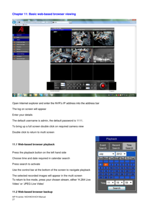 Page 28AiP
-N series  16CH/9 CH/4 CH Manual                                                                                                                                                                                               
27  
Chapter 11: Basic web-based browser viewing  
 
 
 
Open Internet explorer and enter the NVR’s IP address into the address bar  
The log on screen will appear 
Enter your details  
The default username is admin, the default password is 1111. 
To bring up a full screen double...