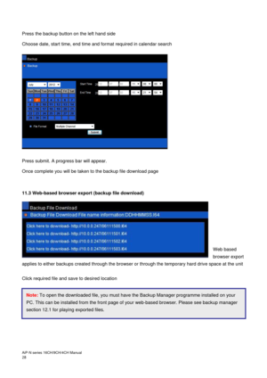 Page 29AiP
-N series  16CH/9 CH/4 CH Manual                                                                                                                                                                                               
28  
 
Press the backup button on the left hand side 
Choose date, start time, end time and format required in calendar search 
 
 
 
Press submit. A progress bar will appear. 
Once complete you will be taken to the backup file download page  
 
 
11.3 Web-based browser export...