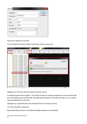 Page 31AiP
-N series  16CH/9 CH/4 CH Manual                                                                                                                                                                                               
30    
 
Insert the IP address of the NVR 
Once the address has been added it will remain stored for future use  
   
 
Highlight your NVR from the left hand bar and click connect 
A download panel will then appear. This means the backup manager programme is communicating with...