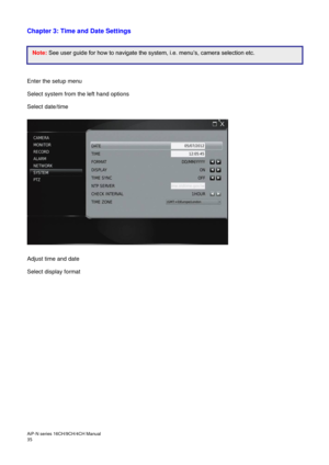 Page 36AiP
-N series  16CH/9 CH/4 CH Manual                                                                                                                                                                                               
35  
Chapter 3: Time and Date Settings 
 
 
 
 
 
Enter the setup menu  
Select system from the left hand options 
Select date/time 
 
 
 
Adjust time and date 
Select display format 
 
  Note:   See user guide for how to navigate the system, i.e. menu’s, camera selection etc.  
 
  