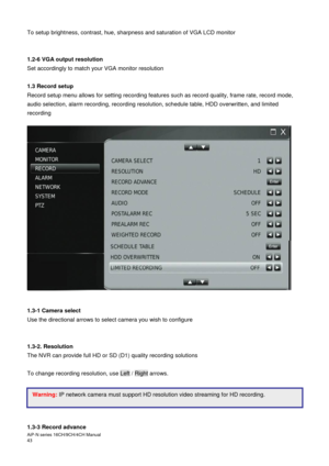 Page 44AiP
-N series  16CH/9 CH/4 CH Manual                                                                                                                                                                                               
43  
To setup brightness, contrast, hue, sharpness and saturation of VGA LCD monitor  
 
 
1.2-6 VGA output resolution 
Set accordingly to match your VGA monitor resolution 
 
1.3 Record setup 
Record setup menu allows for setting recording features such as record quality, frame...