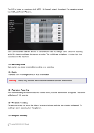 Page 45AiP
-N series  16CH/9 CH/4 CH Manual                                                                                                                                                                                               
44  
The NVR is limited to a maximum of 48 MBPS (16 Channel) network throughput. For managing network 
bandwidth, use Record Advance. 
 
 
Each Camera can be set to the desired bit rate and frame rate. HD settings are for full screen recording 
whilst SD relates to multi view...