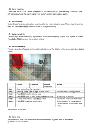 Page 48AiP
-N series  16CH/9 CH/4 CH Manual                                                                                                                                                                                               
47  
1.4-2 Alarm input type 
The NVRs alarm inputs can be configured as normally open (N/O) or normally closed (N/C) for 
AiP cameras where the alarm signal from an AiP camera activates an alarm.
 
 
 
1.4-3 Motion enable  ‘Motion Enable’ enables motion alarm recording, after the...