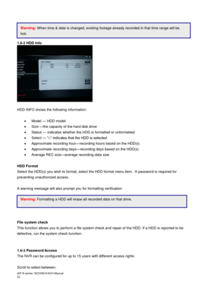 Page 53AiP
-N series  16CH/9 CH/4 CH Manual                                                                                                                                                                                               
52  
 
 
 
 
1.6-2 HDD Info 
 
 
 
 
 
 
 
 
 
 
 
 
 
HDD INFO shows the following information: 
 
  Model  — HDD model 

  Size  —the capacity of the hard disk drive 

  Status  — indicates whether the HDD is formatted or unformatted 

  Select  — “□“ indicates that the HDD...
