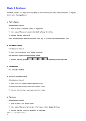 Page 13AiP
-N series  16CH/9 CH/4 CH Manual                                                                                                                                                                                               
12  
Chapter 3: Digital zoom
 
 
The NVR provides 64x digital zoom capability for live monitoring and video playback modes. To digitally 
zoom, follow the steps below: 
 
 
a. Via front panel  
Select desired channel 
To zoom in and out, use inner control on jog shuttle 
To move...