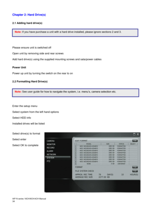 Page 35AiP
-N series  16CH/9 CH/4 CH Manual                                                                                                                                                                                               
34   Chapter 2: Hard Drive(s) 
 
2.1 Adding hard drive(s) 
 
 
 
 
 
Please ensure unit is switched off 
Open unit by removing side and rear screws   
Add hard drive(s) using the supplied mounting screws and sata/power cables   
 
Power Unit 
Power up unit by turning the switch on...