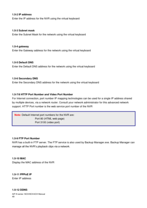 Page 50AiP
-N series  16CH/9 CH/4 CH Manual                                                                                                                                                                                               
49  
1.5-2 IP address 
Enter the IP address for the NVR using the virtual keyboard 
 
 
1.5-3 Subnet mask 
Enter the Subnet Mask for the network using the virtual keyboard 
 
 
1.5-4 gateway 
Enter the Gateway address for the network using the virtual keyboard 
 
 
1.5-5 Default...