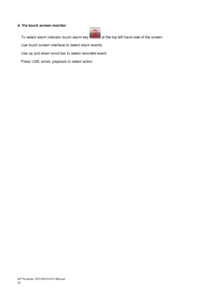 Page 22AiP
-N series  16CH/9 CH/4 CH Manual                                                                                                                                                                                               
21  
 
d. Via touch screen monitor  
To select alarm indicator touch alarm key   at the top left hand side of the screen  
Use touch screen interface to select alarm events 
Use up and down scroll bar to select recorded event 
Press USB, email, playback to select action 
 
 
  