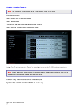 Page 38AiP
-N series  16CH/9 CH/4 CH Manual                                                                                                                                                                                               
37  
Chapter 5: Adding Cameras 
 
 
 
Enter the setup menu 
Select camera from the left hand options 
Select WS discovery 
The NVR will now search the network for installed cameras  
Select Get Snap to make camera identification easier 
 
 
 
Assign the relevant cameras to a...