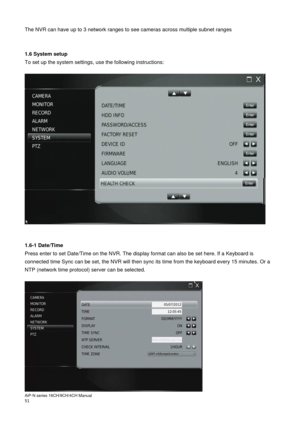 Page 52AiP
-N series  16CH/9 CH/4 CH Manual                                                                                                                                                                                               
51  
The NVR can have up to 3 network ranges to see cameras across multiple subnet ranges 
 
 
1.6 System setup 
To set up the system settings, use the following instructions: 
 
 
 
 
1.6-1 Date/Time 
Press enter to set Date/Time on the NVR. The display format can also be set...