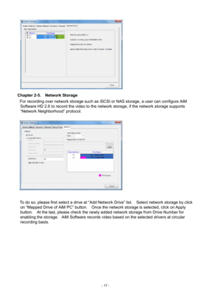 Page 17- 
17 -   
Chapter 2-5.   Network Storage 
For recording over network storage such as iSCSI or NAS storage , a user can configure AiM 
Software HD 2.6 to record the video to the network storage, if the network storage supports 
“Network Neighborhood” protocol. 
   
 
To do so, please first select a drive at “Add Network Drive” list.    Select network storage by click  on  “Mapped Drive of AiM PC” bu tton.    Once the network storage is selected, click on Apply 
button.    At the last, please check the...
