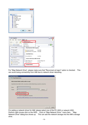 Page 18- 
18 -   
 
For "Map Network Drive", please make sure that "Reconnect at logon" option is checked.    This 
can avoid losing connectivity from AiM due to network driver rebooting.   
   
For adding a network driver for AiM, please select one of the PC HDD or network HDD. 
Perform right mouse click on the HDD.    Click on "Map Network Drive." menu item.    "Map 
Network Drive" dialog box shows up.   This can add the network storage into the AiM’s storage 
drive.    