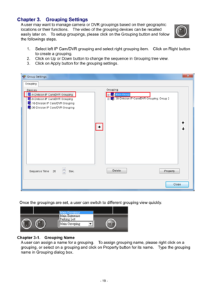 Page 19- 
19 - 
Chapter 3.    Grouping Settings 
A user may want to manage camera or DVR groupings based on their geographic 
locations or their functions.    The video of the grouping devices can be recalled 
easily later on.    To setup groupings, please click on the Grouping button and follow 
the followings steps.    
  1.  Select left IP Cam/DVR grouping and select right grouping item.    Click on Right button 
to create a grouping. 
2.   Click on Up or Down button to change the sequence in Grouping tree...
