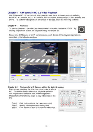 Page 24- 
24 - 
 
Chapter 4.   AiM Software HD 2 .6 Video Playback 
AiM Software HD 2.6 can perform video playback task for all IP-based products including  H.264 HD IP Cameras, 
 full D1 IP Cameras, IP Fast Domes, Video Servers, LAN Cameras , and 
DVRs.    To perform video playback on various IP devices, follow the following sections:         
 
Chapter 4- 1.  Playback 
T
 o perform playback operation, you have to select a camera channel or a DVR.    By 
clicking on playback button, the playback dialog box...