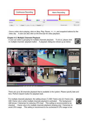 Page 25- 
25 - 
 
 
 
 
 
  Once a video clip is playing, click on Stop, Play, Pause, , and snapshot buttons for the 
video clip.   A user can also click on the time-bar for video playback.     
 
Chapter 4-3. Multiple Channels Playback   
A user can select a grouping for multiple channels playback.    To do so, please click 
on multiple channels’ playback button.    A playback dialog box shows up as below:   
   
 
There are up to 36-channels playback that is available in the system. Please specify date and...