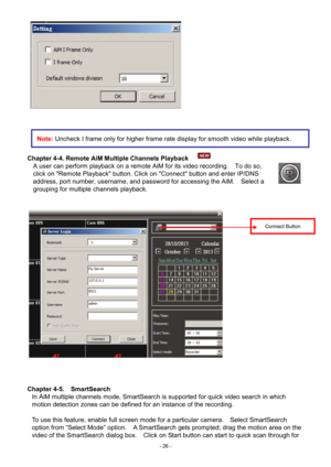 Page 26- 
26 -   
 
 
 
Chapter 4-4. Remote AiM Multiple Channels Playback   
A user can perform playback on a remote AiM for its video recording.    To do so, 
click on "Remote Playback" button. Click on "Connect" button and enter IP/DNS 
address, port number, username, and password for accessing the AiM.    Select a 
grouping for multiple channels playback. 
   
 
Chapter 4-5.   SmartSearch 
In AiM multiple channels mode, SmartSearch is supported for quick video search in which 
motion...