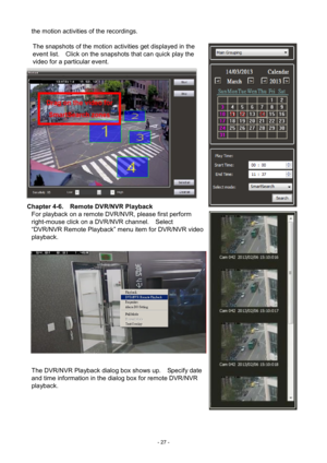 Page 27- 
27 - 
the motion activities of the recordings. 
 
The snapshots of the motion activities get displayed in the 
event list.    Click on the snapshots that can quick play the 
video for a particular event. 
 
Chapter 4-6.   Remote DVR/NVR Playback 
For playback on  a remote DVR/NVR, please first perform 
right-mouse click on a DVR/NVR channel.    Select 
“DVR/NVR Remote Playback” menu item for DVR/NVR video 
playback.   
  The DVR/NVR Playback dialog box shows up.    Specify date 
and time information...