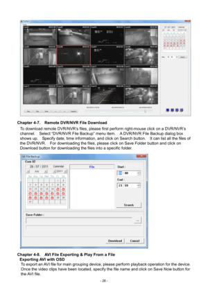 Page 28- 
28 -   
Ch apter 4-7.   Remote DVR/NVR File Download 
To download remote DVR/NVR’s files, please first perform right-mouse click on a DVR/NVR’ s 
channel.    Select “DVR/NVR File Backup” menu item.    A DVR/NVR File Backup dialog box 
shows up.    Specify date, time information, and click on Search button.    It can list all the files of 
the DVR/NVR.    For downloading the files, please click on Save Folder button and click on 
Download button for downloading the files into a specific folder....