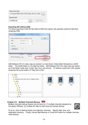 Page 29- 
29 - 
 
 
 
   
Exporting AVI with out OSD 
For direct exporting H.264 AVI file without OSD time stamp, this operation performs fast than 
rendering OSD.          
AiM Software HD 2.6 video clips are stored in a hard drive’s Video folder followed by a GUID 
folder.    The GUID folder is a 32-digit hex folder.   AiM Software HD 2.6’s video clips are stored 
as in the folder under year, month, day, hour, and minute.    To retrieve  a particular a file, please 
locate the file by the button of “Play from...