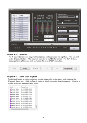 Page 30- 
30 -   
Chapter 4- 10.  Snapshot 
For IP-based devices, you may want to capture a particular video into a picture.    You can click 
on the Snapshot button.    The picture is exported to a JPEG file format.   For DVR devices, 
please perform right-mouse-click and select “Save As JPEG” menu item. 
   
 
Chapter 4-11.   Alarm Event Playback 
To playback based on motion detection events, please click on the alarm radio button at the  Playback dialog box.   Click on Search button to list all the motion...