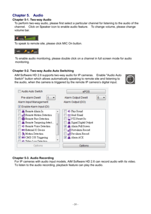 Page 31- 
31 - 
Chapter 5.
  Audio 
Chapter 5-1. Two-way Audio  
To perform two-way audio, please first select a particular channel for listening to the audio of the 
channel.    Click on Speaker icon to enable audio feature.    To change volume, please change 
volume bar.     
   
To speak to remote site, please click MIC On button.         
To enable audio monitoring, please double click on a channel in full screen mode for audio 
monitoring.     
 
Chapter 5-2. Two-way Audio Auto Switching   
AiM Software HD...