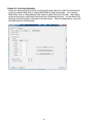 Page 33- 
33 - 
Chapter 6-2. Archiving Destination 
 
A user can choose the Archive Driver for archiving the video clips from a AiM. The Archive Drive 
could be a network
  RAID drive or internal SATA RAID for large among data.    For a network 
RAID (NAS), click on "Setup Network Disk" button to attach the drive to the  AiM.    After setting 
up the archiving dri ve, select Real-Time Archiving or Scheduled Archiving.    For  the Read-Time 
Archiving, the archiv

ing task is activated in the next...