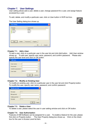 Page 34- 
34 - 
Chapter 7.    User Settings 
User setting allows add a user, delete a user, change password for a user, and assign feature 
accessed by a user.         
 
To add, delete, and modify a particular user, click on User button in NVR tool box.   
 
The User Setting dialog box shows up.   
 
Chapter 7- 1.   Add  a User 
To add a user, click on a particular user in the user list and click Add button.    Add User window 
shows up.    To add user, specify user name, password, and confirm password....