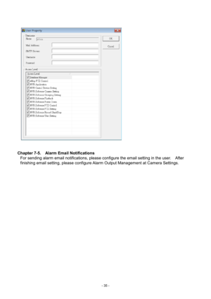 Page 35- 
35 - 
   
 
 
Chapter 7-5.    Alarm Email Notifications  For sending alarm email notifications, please configure the email setting in the user.    After 
finishing email setting, please configure Alarm Output Management at Camera Settings.  