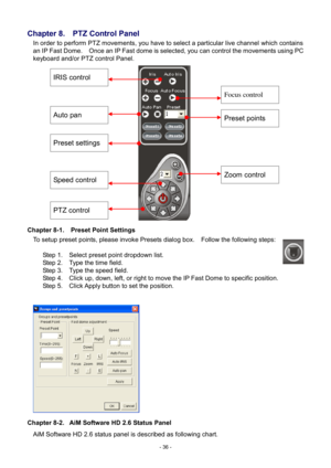 Page 36- 
36 - 
Chapter 8.    PTZ Control Panel 
In order to perform PTZ movements, you have to select a particular live channel which contains 
an IP Fast Dome.    Once an IP Fast dome is selected, you can control the movements using PC 
keyboard and/or PTZ control Panel. 
                 
Chapter 8-1.    Preset Point Settings  To setup preset points, please invoke Presets dialog box.    Follow the following steps: 
  Step 1.    Select preset point dropdown list. 
Step 2.    Type the time field. 
Step 3....