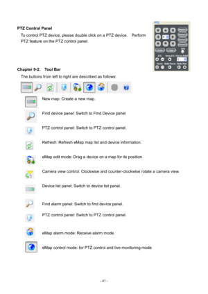 Page 41- 
41 - 
 
PTZ Control Panel  To control PTZ device, please double click on a PTZ device.    Perform 
PTZ feature on the PTZ control panel. 
 
 
 
Chapter 9-2.    Tool Bar  The buttons from left to right are described as follows:   
  New map: Create a new map.  
 
  Find device panel:   Switch to Find Device panel  
 
  PTZ  control panel:   Switch to PTZ control panel.  
 
  Refresh: Refresh  e Map map list and device information .    
 
  eMap edit   m ode: Drag a device on a map   for its position ....