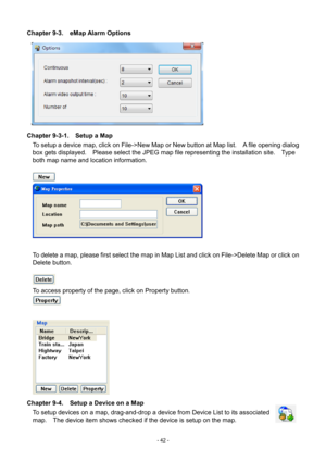 Page 42- 
42 - 
Chapter 9-3.    eMap Alarm Options 
 
Chapter 9-3-1.    Setup a Map  To setup a device map, click on File->New Map or New button at Map list.    A file opening dialog 
box gets displayed.    Please select the JPEG map file representing the installation site.    Type 
both map name and location information. 
   
 
 
To delete a map, please first select the map in Map List and click on File->Delete Map or click on 
Delete button.     
   
To access property of the page, click on Property button....