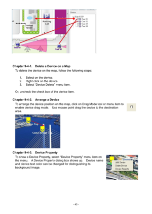 Page 43- 
43 - 
 
 
 
Chapter 9-4-1.    Delete a Device on a Map  To delete the device on the map, follow the following steps: 
    1.  Select on the device. 
2.   Right click on the device. 
3.   Select “Device Delete” menu item. 
 
Or, uncheck the check box of the device item. 
 
Chapter 9-4-2.    Arrange a Device 
To arrange the device position on the map, click on Drag Mode tool or menu item to 
en able device drag mode.    Use mouse point drag the device to the destination 
area.           
Chapter 9-4-3....