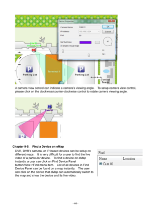 Page 44- 
44 -   
A camera view control can indicate a camera’s viewing angle.    To setup camera view control, 
please click on the clockwise/counter-clockwise control to rotate camera viewing angle. 
   
 
Chapter 9-5.    Find a Device on eMap  DVR, DVR’s camera, or IP-based devices can be setup on 
different maps.    It is very difficult for a user to find the live 
video of a particular device.    To find a device on eMap 
instantly, a user can click on Find Device Panel 
button/View->Find menu item....