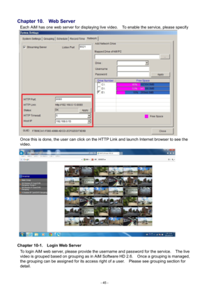 Page 45- 
45 - 
Chapter 
10.    Web Server 
Each  AiM has one web server for displaying live video.   To enable the service, please specify 
the port number of the PC’s IP address.       
Once this is done, the user can click on the HTTP Link and launch Internet browser to see t he 
video.       
Chapter 10-1.    Login Web Server  To login AiM web server, please provide the username and password for the service.    The live video is grouped based on grouping as in AiM Software HD 2.6.    Once a grouping is...