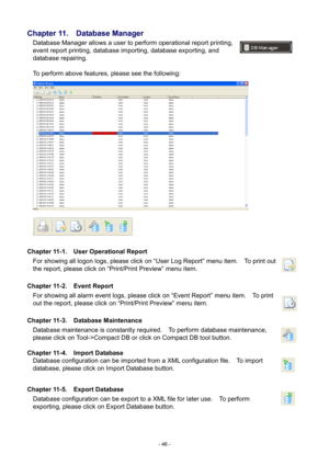 Page 46- 
46 - 
Chapter 
11.   Database Manager 
Database Manager allows a user to perform operational report printing, 
event report printing, database importing, database exporting, and 
database repairing.     
 
To perform above features, please see the following:   
 
 
Chapter  11-1.    User Operational Report 
For showing all logon logs, please click on “User Log Report” menu item.    To print out 
the report, please click on “Print/Print Preview” menu item.   
 
Chapter  11-2.    Event Report 
For...