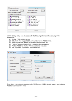 Page 51- 
51 -   
  In POS Setting dialog box, please specify the following information for capturing POS 
transactions.  (1)  Device: POS register number. 
(2)  COM Port: The mapped COM port number for the POS terminal. 
(3)  Print on Video File: Record POS transaction into video file. 
(4)  Print on Playback: Display POS transaction during playback. 
(5)  Print on POS Live: Display POS transaction at live video. 
(6)  Text  Alignment: Alignment of POS transaction. 
   
 
Once above information is setup...