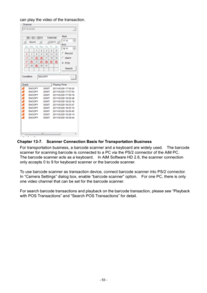 Page 53- 
53 - 
can play the video of the transaction.   
 
Chapter 13-7.    Scanner Connection Basis for Transportation Business  For transportation business, a barcode scanner and a keyboard are widely used.    The barcod e 
scanner for scanning barcode is connected to a PC via  the PS/2 connector of the AiM  PC.   
The barcode s
can
 ner acts as a keyboard.    In AiM Software HD 2.6, the scanner connection 
only accepts 0 to 9 for keyboard scanner or the barcode scanner.     
  To use barcode scanner as...
