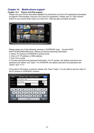 Page 54- 
54 - 
Chapter 14.    Mobile phone support 
Chapter 14-1.    iPhone and iPad support 
Please use your iPhone and select AppStore for download Live Cam s Pro application developed 
by Eggman Technologies. Execute Live Cams Pro application. Please click on “Add Camera” 
button on your phone while using Live Cams Pro. Task bar gets prompted as below: 
   
 
Please select one of the following cameras or DVR/NVRs' type ： Acumen NVR: 
NVR F4U /F9U/N6U/AiM driver. Please provide the following information:...