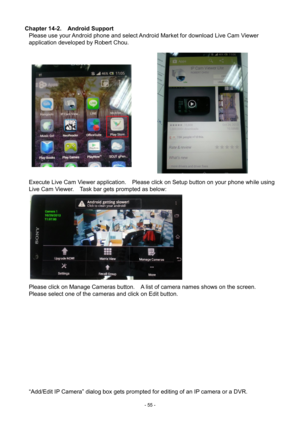Page 55- 
55 - 
Chapter 14-2.    Android Support 
Please use your Android phone and select Android Market for download Live Cam Viewer 
application developed by Robert Chou. 
     
Execute Live Cam Viewer application.    Please click on Setup button on your phone wh ile using 
Live Cam Viewer.    Task bar gets prompted as below: 
 
  Please click on Manage Cameras button.    A list of camera names shows on the screen.   
Please select one of the cameras and click on Edit button.     
 
“Add/Edit IP Camera”...