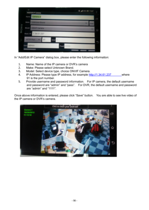 Page 56- 
56 - 
 
 
 
In “Add/Edit IP Camera” dialog box, please enter the following information: 
 
1.  Name: Name of the IP camera or DVR’s camera 
2.       Make : Please select Unknown Brand. 
3.       Model: Select device type, choice ONVIF Camera. 
4.   IP Address: Please type IP address, for example  http://1.34.61.237              where 
91 is the port number. 
5.   Provide username and password information.    For IP camera, the default username 
and password are “admin” and “pass”.    For DVR, the...