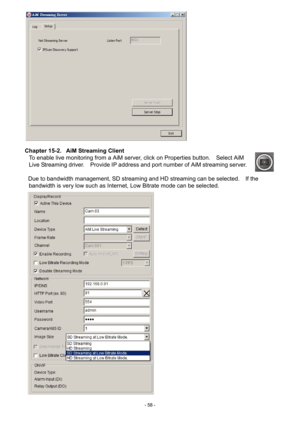 Page 58- 
58 -   
 
Chapter 15-2.   AiM Streaming Client  To enable live monitoring from a AiM server, click on Properties button.    Select AiM 
Live Streaming driver.    Provide IP address and port number of AiM streaming server.     
 
Due to bandwidth management, SD streaming and HD streaming can be selected.    If the  bandwidth is very low such as Internet, Low Bitrate mode can be selected.    