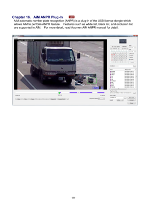 Page 59- 
59 - 
 
Chapter 16.   AiM ANPR Plug-
In 
AiM automatic number plate recognition (ANPR) is a plug-in of the USB license dongle which  allows AiM t
 o perform ANPR feature.    Features such as white list, black list, and exclusion list 
are supported in AiM.    For more detail, read Acumen  AiM ANPR manual for detail.     
    