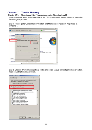 Page 60- 
60 - 
 
Chapter 17.    Trouble Shooting 
Chapter 17-1.    What should I do if I experience video flickering in AiM 
If you experience video flickering at AiM of the PC’s graphic card, please follow the instruction 
for solving the problem.               
 
Step 1: Please  go to “Control Panel->System and Maintenance->System Properties” at 
Windows 7.   
  Step 2: Click on “Performance Setting” button and select “Adjust for best performance” option.   
It can solve the flickering problem.  